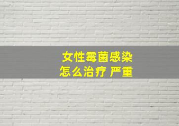 女性霉菌感染怎么治疗 严重